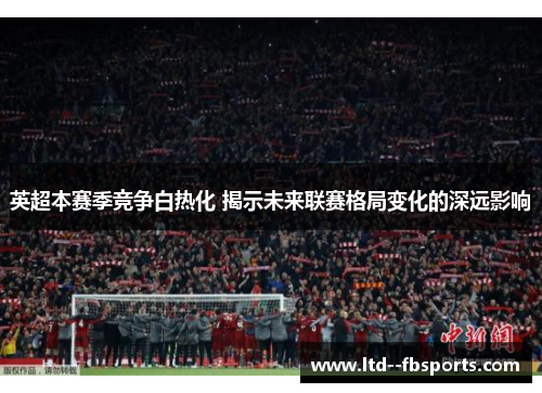 英超本赛季竞争白热化 揭示未来联赛格局变化的深远影响