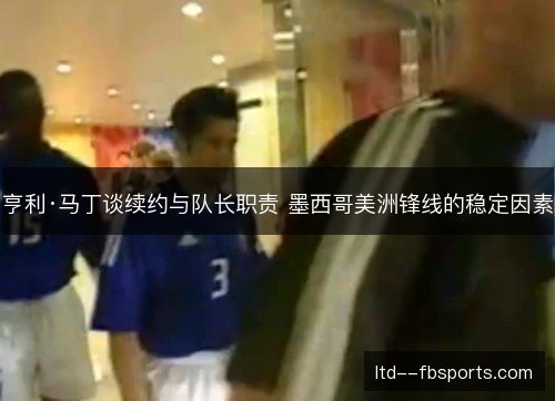 亨利·马丁谈续约与队长职责 墨西哥美洲锋线的稳定因素